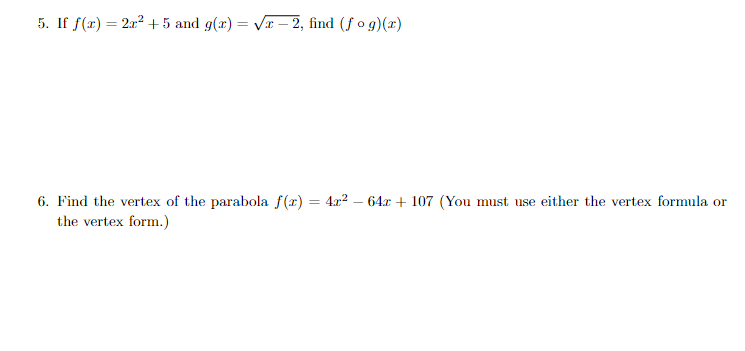 5. If f(x) = 2x2 +5 and g(r) = Vx – 2, find (f o g)(x)
%3D
6. Find the vertex of the parabola f(r) = 4x? – 64x + 107 (You must use either the vertex formula or
the vertex form.)
