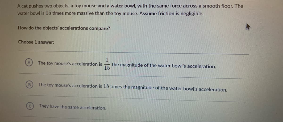 A cat pushes two objects, a toy mouse and a water bowl, with the same force across a smooth floor. The
water bowl is 15 times more massive than the toy mouse. Assume friction is negligible.
How do the objects' accelerations compare?
Choose 1 answer:
15
The toy mouse's acceleration is
the magnitude of the water bowl's acceleration.
B
The toy mouse's acceleration is 15 times the magnitude of the water bowl's acceleration.
They have the same acceleration.
