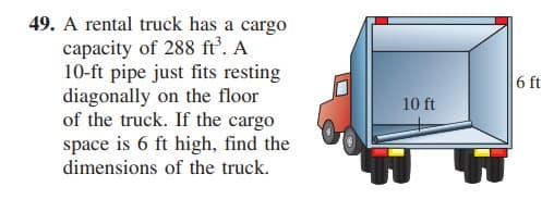 49. A rental truck has a cargo
capacity of 288 ft’. A
10-ft pipe just fits resting
diagonally on the floor
of the truck. If the cargo
space is 6 ft high, find the
6 ft
10 ft
dimensions of the truck.
