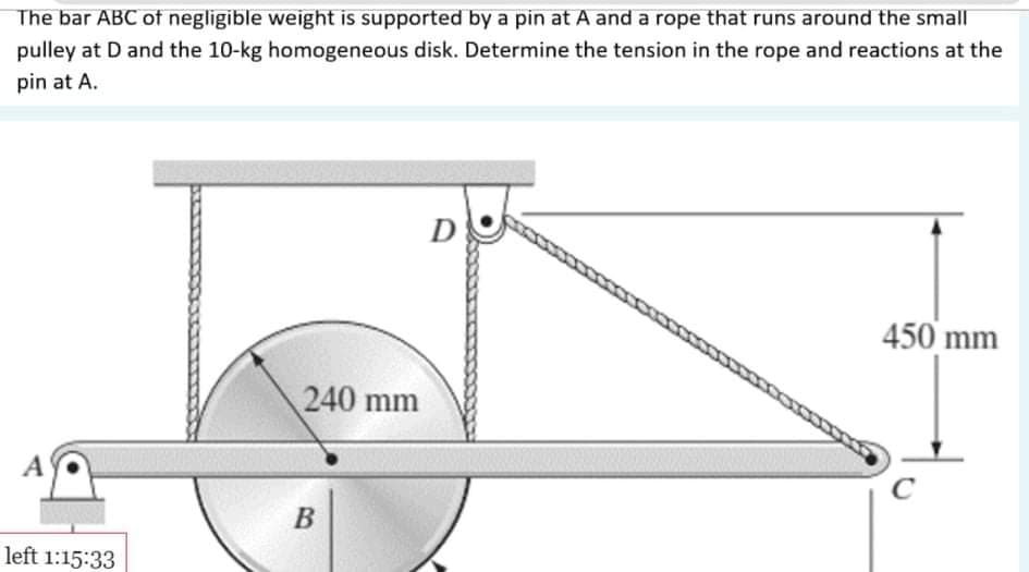 The bar ABC of negligible weight is supported by a pin at A and a rope that runs around the small
pulley at D and the 10-kg homogeneous disk. Determine the tension in the rope and reactions at the
pin at A.
D
450 mm
240 mm
A
B
left 1:15:33
