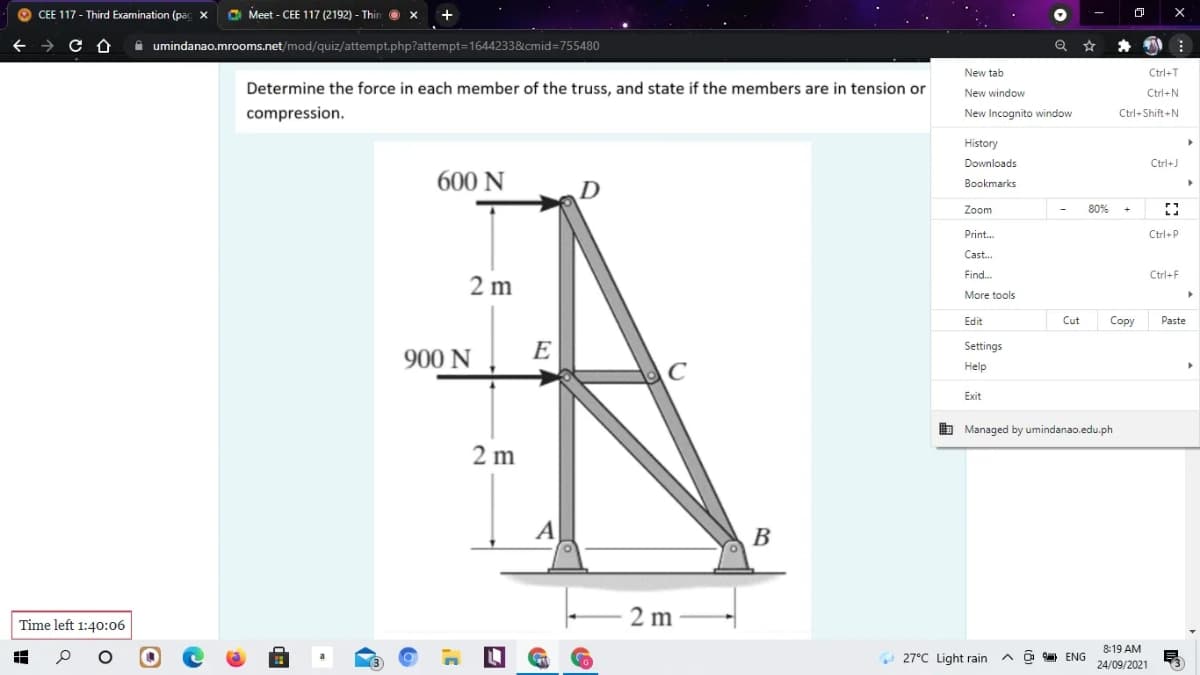 CEE 117 - Third Examination (pac
C Meet - CEE 117 (2192) - Thir o x
i umindanao.mrooms.net/mod/quiz/attempt.php?attempt=1644233&cmid=755480
New tab
Ctrl-T
Determine the force in each member of the truss, and state if the members are in tension or
New window
Ctrl+N
compression.
New Incognito window
Ctrl+Shift+N
History
Downloads
Ctrl+J
600 N
Bookmarks
Zoom
80%
Print.
Ctrl+P
Cast.
Find.
Ctrl+F
2 m
More tools
Edit
Cut
Copy
Paste
E
Settings
900 N
Help
Exit
b Managed by umindanao.edu.ph
2 m
A
В
2 m
Time left 1:40:06
8:19 AM
O 27°C Light rain
O 9 ENG
24/09/2021
