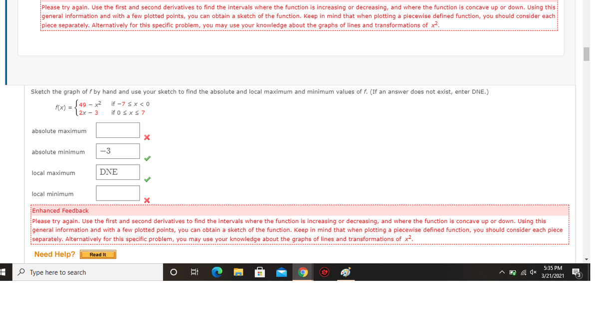 Please try again. Use the first and second derivatives to find the intervals where the function is increasing or decreasing, and where the function is concave up or down. Using this
general information and with a few plotted points, you can obtain a sketch of the function. Keep in mind that when plotting a piecewise defined function, you should consider each
piece separately. Alternatively for this specific problem, you may use your knowledge about the graphs of lines and transformations of x².
Sketch the graph of f by hand and use your sketch to find the absolute and local maximum and minimum values of f. (If an answer does not exist, enter DNE.)
S49 – x2
f(x) =
if -7 <x < 0
2x - 3
if 0 <x<7
absolute maximum
absolute minimum
-3
local maximum
DNE
local minimum
Enhanced Feedback
Please try again. Use the first and second derivatives to find the intervals where the function is increasing or decreasing, and where the function is concave up or down. Using this
igeneral information and with a few plotted points, you can obtain a sketch of the function. Keep in mind that when plotting a piecewise defined function, you should consider each piece
separately. Alternatively for this specific problem, you may use your knowledge about the graphs of lines and transformations of x2.
Need Help?
Read It
5:35 PM
O Type here to search
3/21/2021
