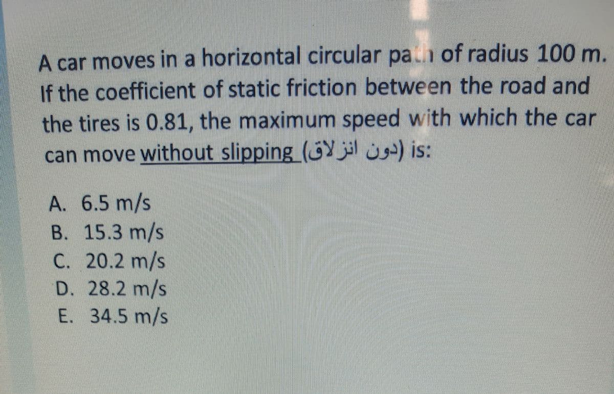 A car moves in a horizontal circular pa of radius 100 m.
If the coefficient of static friction between the road and
the tires is 0.81, the maximum speed with which the car
can move without slipping (GY jl ) is:
A. 6.5 m/s
В. 15.3 m/s
C. 20.2 m/s
D. 28.2 m/s
E. 34.5 m/s

