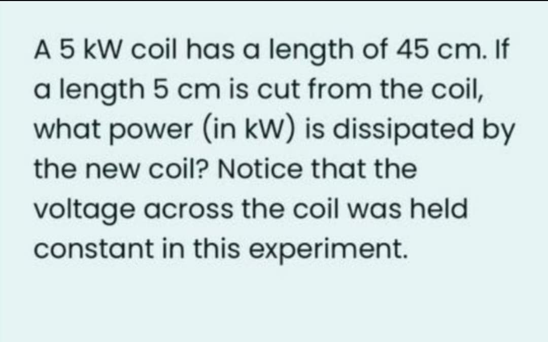 A 5 kW coil has a length of 45 cm. If
a length 5 cm is cut from the coil,
what power (in kW) is dissipated by
the new coil? Notice that the
voltage across the coil was held
constant in this experiment.
