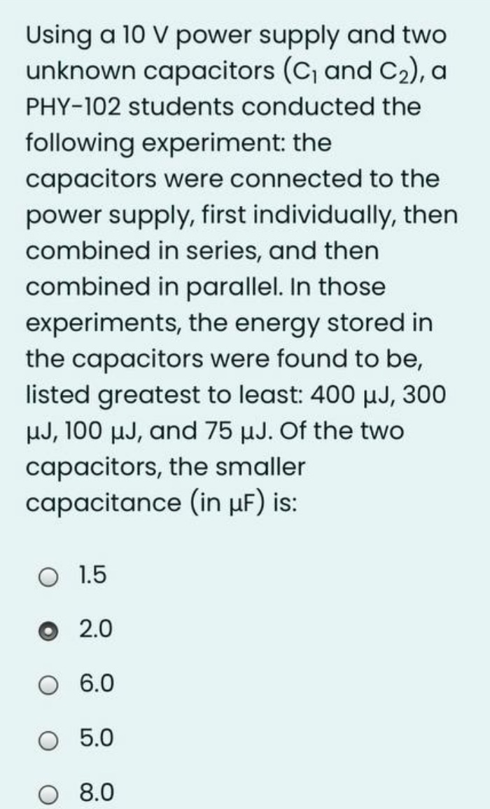 Using a 10 V power supply and two
unknown capacitors (C, and C2), a
PHY-102 students conducted the
following experiment: the
capacitors were connected to the
power supply, first individually, then
combined in series, and then
combined in parallel. In those
experiments, the energy stored in
the capacitors were found to be,
listed greatest to least: 400 µJ, 300
HJ, 100 µJ, and 75 µJ. Of the two
capacitors, the smaller
capacitance (in µF) is:
O 1.5
2.0
6.0
O 5.0
O 8.0
