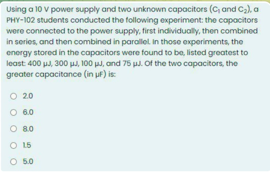 Using a 10 V power supply and two unknown capacitors (C, and C2), a
PHY-102 students conducted the following experiment: the capacitors
were connected to the power supply, first individually, then combined
in series, and then combined in parallel. in those experiments, the
energy stored in the capacitors were found to be, listed greatest to
least: 400 µJ, 300 µJ, 100 µJ, and 75 µJ. Of the two capacitors, the
greater capacitance (in uF) is:
O 2.0
O 6.0
O 8.0
O 1.5
O 5.0
