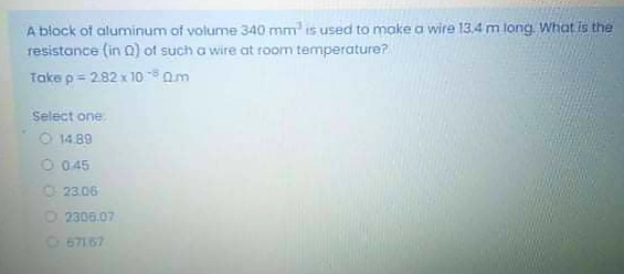 A block of aluminum of volume 340 mm is used to make a wire 13,4 m long. What is the
resistance (in Q) ot such a wire at room temperature?
Take p = 282 x 100m
Select one
O 1489
O 045
O 23.06
2306.07
O 67167
