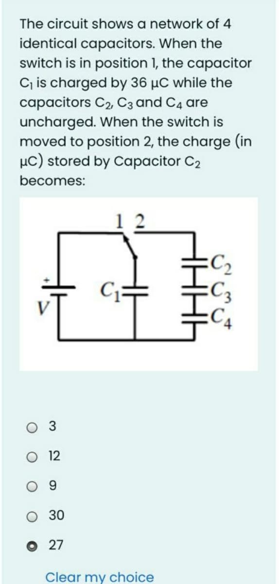The circuit shows a network of 4
identical capacitors. When the
switch is in position 1, the capacitor
C is charged by 36 µC while the
capacitors C2, C3 and C4 are
uncharged. When the switch is
moved to position 2, the charge (in
µc) stored by Capacitor C2
becomes:
:C2
C3
C4
9.
30
O 27
Clear my choice
3.
