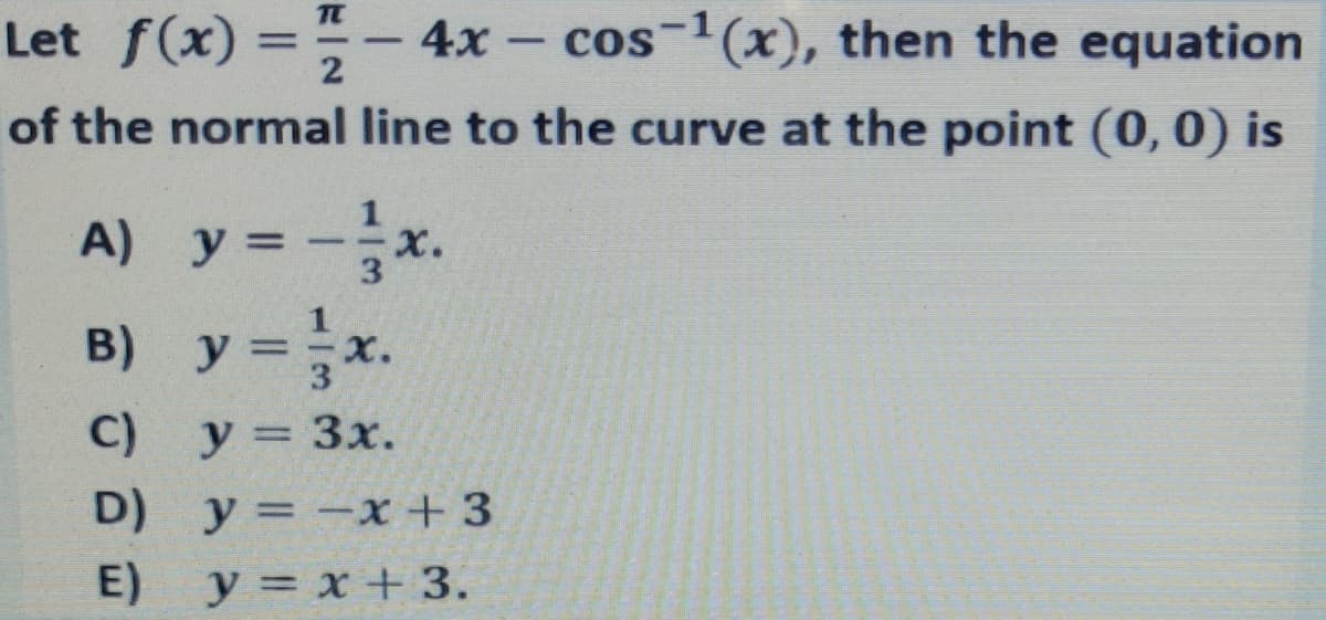 TC
Let f(x) =-
4x - cos-1(x), then the equation
|
of the normal line to the curve at the point (0, 0) is
A) y = -x.
B) y =x.
3
C) y = 3x.
D) у 3D — х+3
E)
y = x + 3.
