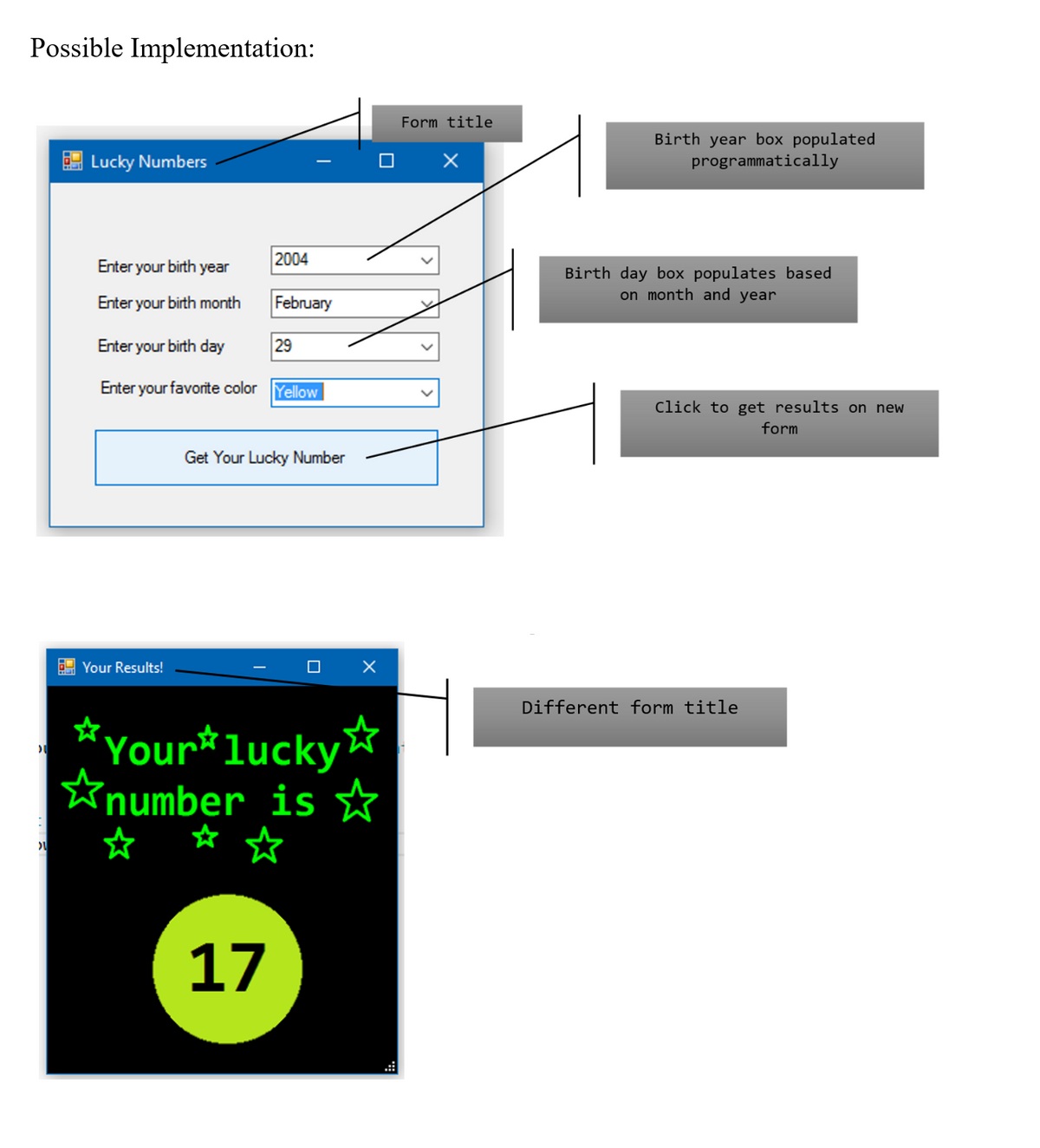 Possible Implementation:
Form title
O X
Birth year box populated
programmatically
E Lucky Numbers
Enter your birth year
2004
Birth day box populates based
on month and year
Enter your birth month
February
Enter your birth day
29
Enter your favorite color
Yellow
Click to get results on new
form
Get Your Lucky Number
E Your Results!
Different form title
*Your*lucky
☆ ☆
´number is
☆
☆ ☆
17
