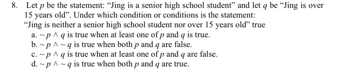 8. Let p be the statement: "Jing is a senior high school student" and let q be "Jing is over
15
old". Under which condition or conditions is the statement:
years
"Jing is neither a senior high school student nor over 15 years old" true
a. ~p ^ q is true when at least one of p and q is true.
-p ^~q is true when both p and q are false.
c. ~p ^ q is true when at least one of p and q are false.
d. ~p ^~q is true when both p and q are true.
b.
