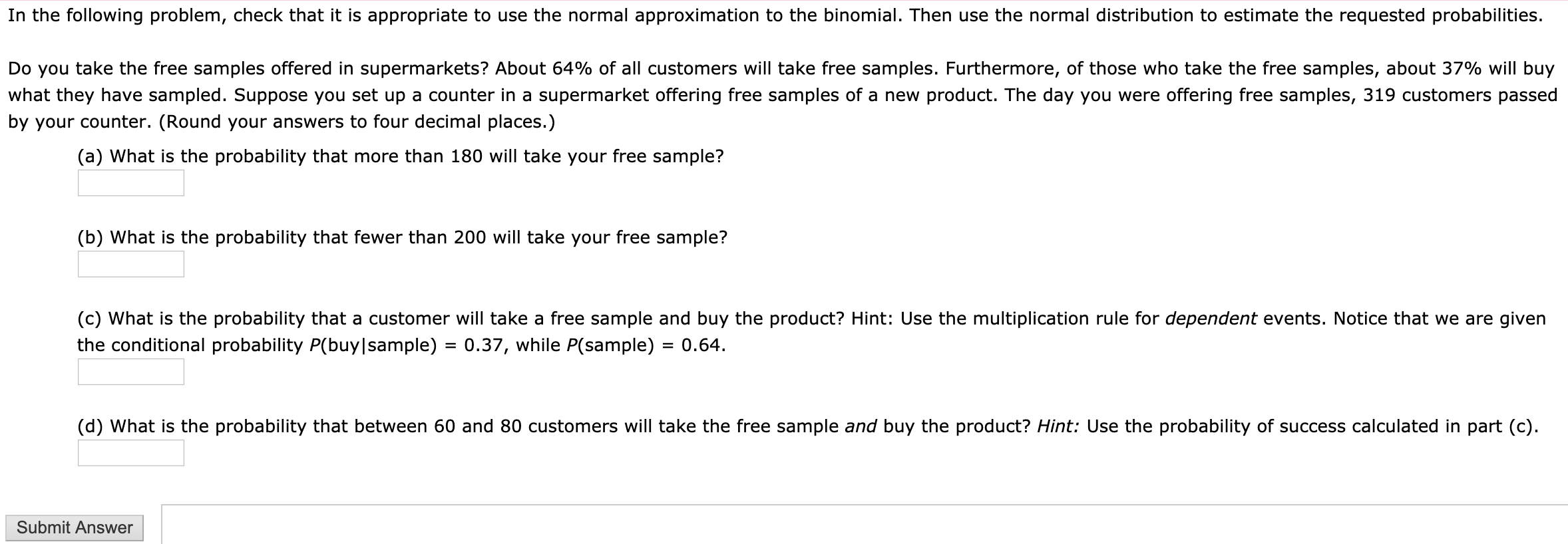 In the following problem, check that it is appropriate to use the normal approximation to the binomial. Then use the normal distribution to estimate the requested probabilities.
Do you take the free samples offered in supermarkets? About 64% of all customers will take free samples. Furthermore, of those who take the free samples, about 37% will buy
what they have sampled. Suppose you set up a counter in a supermarket offering free samples of a new product. The day you were offering free samples, 319 customers passed
by your counter. (Round your answers to four decimal places.)
(a) What is the probability that more than 180 will take your free sample?
(b) What is the probability that fewer than 200 will take your free sample?
(c) What is the probability that a customer will take a free sample and buy the product? Hint: Use the multiplication rule for dependent events. Notice that we are given
the conditional probability P(buy|sample) = 0.37, while P(sample) = 0.64.
%3D
(d) What is the probability that between 60 and 80 customers will take the free sample and buy the product? Hint: Use the probability of success calculated in part (c).
Submit Answer
