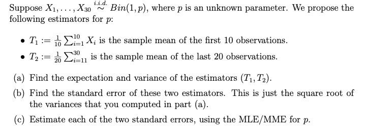 i.i.d.
Suppose X1,..., X30
following estimators for p:
Bin(1, p), where p is an unknown parameter. We propose the
• T1 := 6 E X; is the sample mean of the first 10 observations.
• T2 := %E
10 Li=1
1
30
is the sample mean of the last 20 observations.
i3D11
(a) Find the expectation and variance of the estimators (T1, T2).
(b) Find the standard error of these two estimators. This is just the square root of
the variances that you computed in part (a).
(c) Estimate each of the two standard errors, using the MLE/MME for p.
