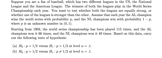 Suppose you are a fan of baseball, which has two different leagues in the US, the National
League and the American League. The winners of both the leagues play in the World Series
Championship each year. You want to test whether both the leagues are equally strong, or
whether one of the leagues is stronger than the other. Assume that each year the AL champion
wins the world series with probability p, and the NL champions win with probability 1 – p,
where p is an unknown number in (0, 1).
Starting from 1903, the world series championship has been played 115 times, and the AL
champions won it 66 times, and the NL champions won it 49 times. Based on this data, carry
out the following tests of hypothesis:
(a) Ho : p = 1/2 versus H1 : p > 1/2 at level a = .1.
(b) Ho : p = 1/2 versus H1 : p 1/2 at level a = .1.
