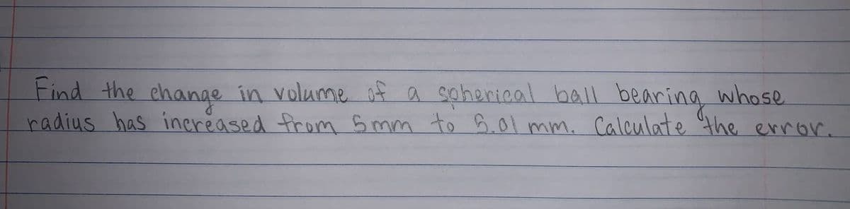 Find the change in volume of a soherical balL bearing whose
radius has inereased from 5 mm to 6.01 mm. Calculate the error.
