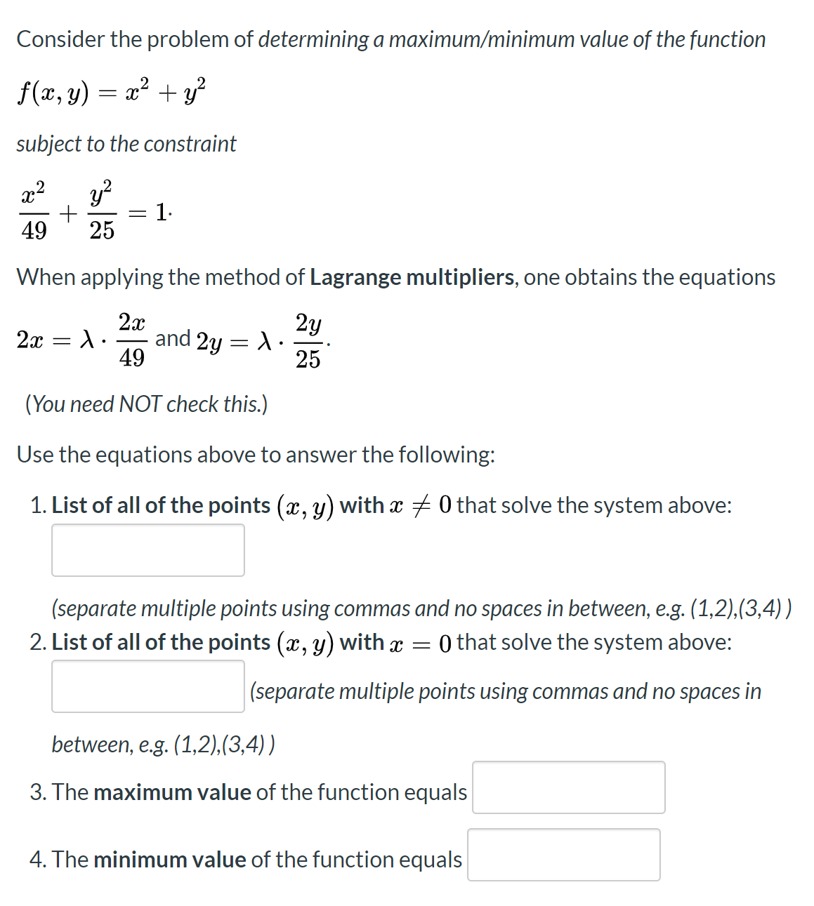 Consider the problem of determining a maximum/minimum value of the function
f(x, y) = x? + y?
subject to the constraint
x²
1.
49
25
When applying the method of Lagrange multipliers, one obtains the equations
2x
and 2y
49
2y
2x = A.
25
(You need NOT check this.)
Use the equations above to answer the following:
1. List of all of the points (x, y) with x + 0 that solve the system above:
(separate multiple points using commas and no spaces in between, e.g. (1,2),(3,4))
2. List of all of the points (x, y) with x =
0 that solve the system above:
|(separate multiple points using commas and no spaces in
between, e.g. (1,2),(3,4))
3. The maximum value of the function equals
4. The minimum value of the function equals
