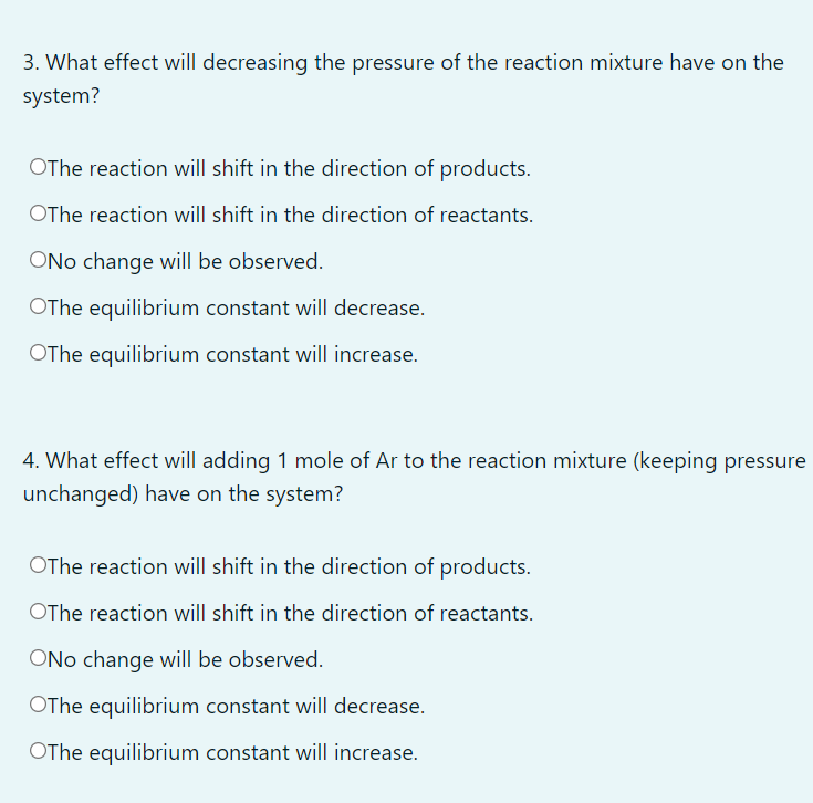 3. What effect will decreasing the pressure of the reaction mixture have on the
system?
OThe reaction will shift in the direction of products.
OThe reaction will shift in the direction of reactants.
ONo change will be observed.
OThe equilibrium constant will decrease.
OThe equilibrium constant will increase.
4. What effect will adding 1 mole of Ar to the reaction mixture (keeping pressure
unchanged) have on the system?
OThe reaction will shift in the direction of products.
OThe reaction will shift in the direction of reactants.
ONo change will be observed.
OThe equilibrium constant will decrease.
OThe equilibrium constant will increase.
