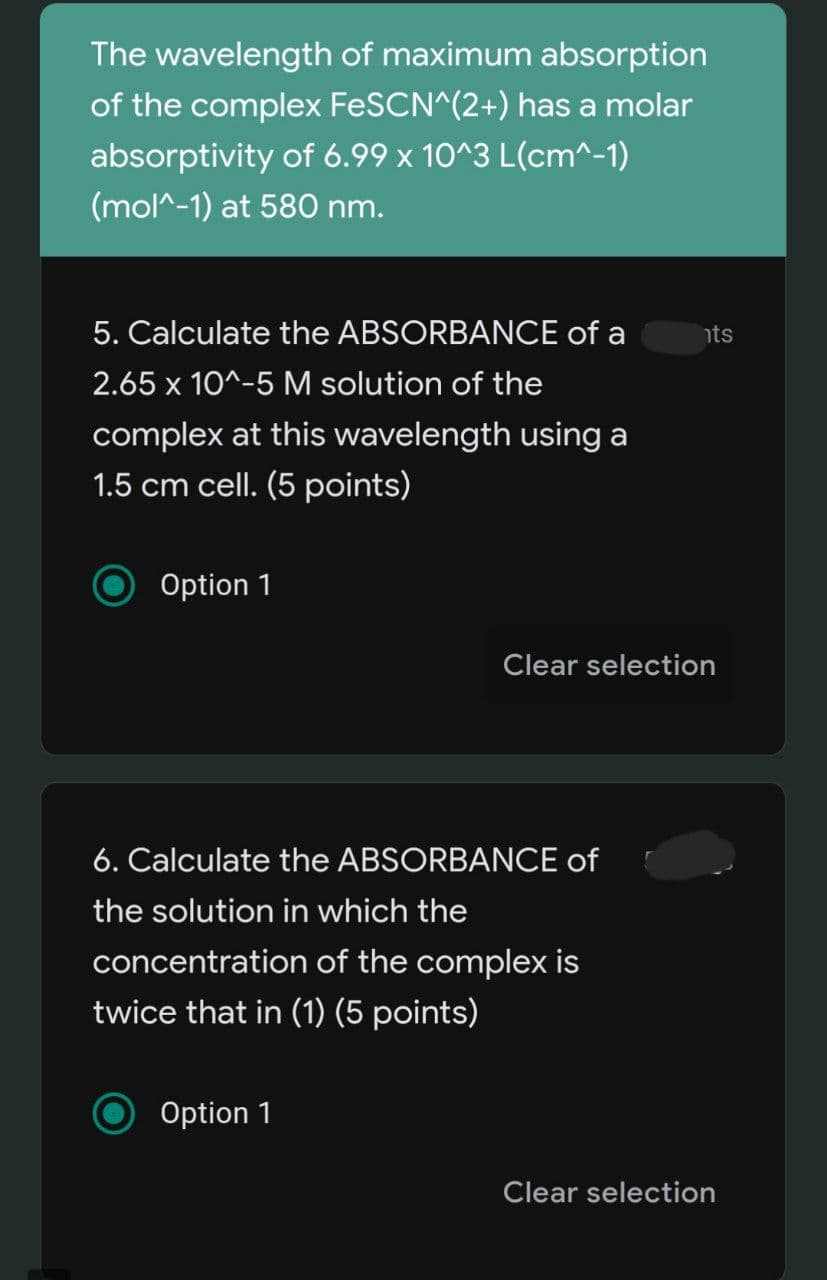 The wavelength of maximum absorption
of the complex FESCN^(2+) has a molar
absorptivity of 6.99 x 10^3 L(cm^-1)
(mol^-1) at 580 nm.
5. Calculate the ABSORBANCE of a
hts
2.65 x 10^-5 M solution of the
complex at this wavelength using a
1.5 cm cell. (5 points)
Option 1
Clear selection
6. Calculate the ABSORBANCE of
the solution in which the
concentration of the complex is
twice that in (1) (5 points)
Option 1
Clear selection
