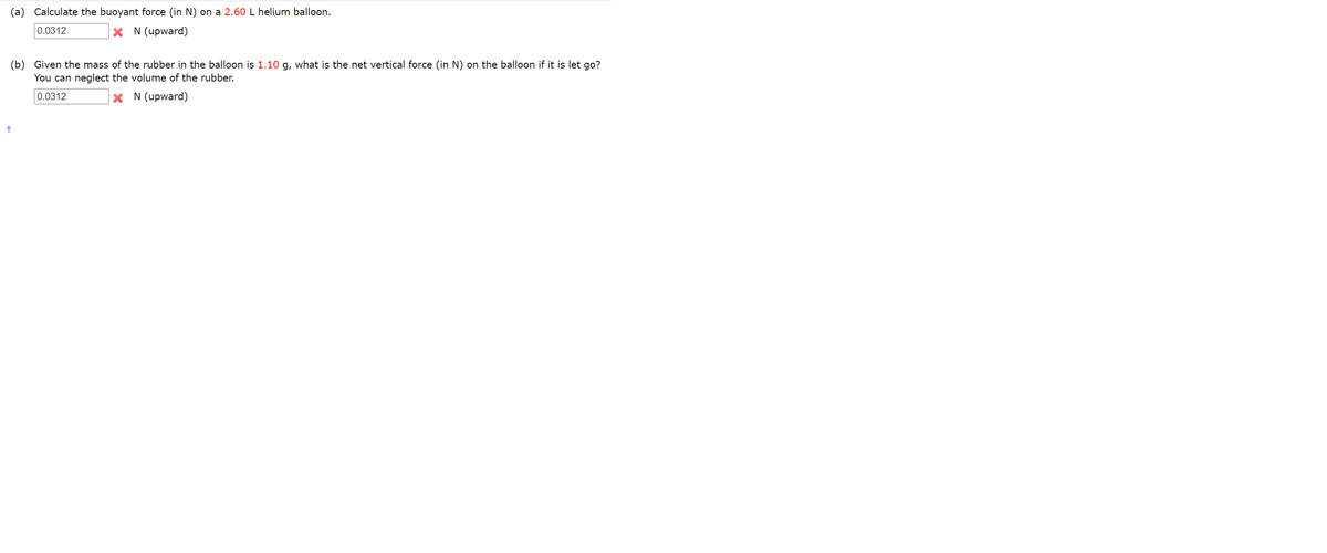 (a) Calculate the buoyant force (in N) on a 2.60 L helium balloon.
0.0312
X N (upward)
(b) Given the mass of the rubber in the balloon is 1.10 g, what is the net vertical force (in N) on the balloon if it is let go?
You can neglect the volume of the rubber.
0.0312
X N (upward)
