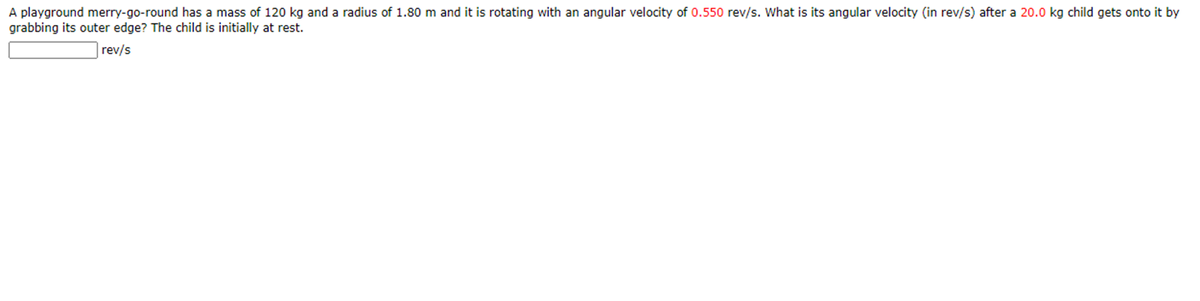 A playground merry-go-round has a mass of 120 kg and a radius of 1.80 m and it is rotating with an angular velocity of 0.550 rev/s. What is its angular velocity (in rev/s) after a 20.0 kg child gets onto it by
grabbing its outer edge? The child is initially at rest.
rev/s
