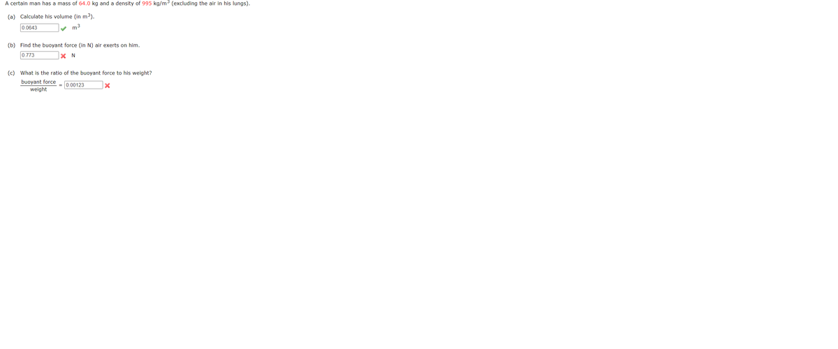 A certain man has a mass of 64.0 kg and a density of 995 kg/m3 (excluding the air in his lungs).
(a) Calculate his volume (in m3).
0.0643
m3
(b) Find the buoyant force (in N) air exerts on him.
0.773
X N
(c) What is the ratio of the buoyant force to his weight?
buoyant force
weight
0.00123
