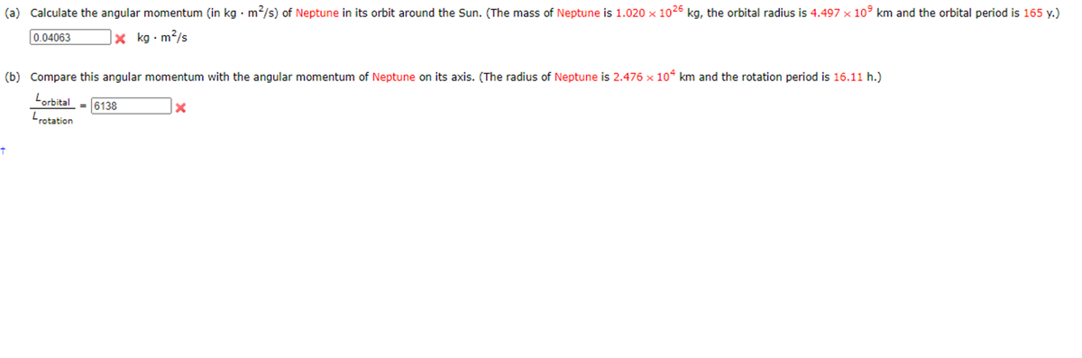 (a) Calculate the angular momentum (in kg · m2/s) of Neptune in its orbit around the Sun. (The mass of Neptune is 1.020 x 1026 kg, the orbital radius is 4.497 x 10° km and the orbital period is 165 y.)
0.04063
X kg · m?/s
(b) Compare this angular momentum with the angular momentum of Neptune on its axis. (The radius of Neptune is 2.476 x 10“ km and the rotation period is 16.11 h.)
Lorbital
Lrotation
6138

