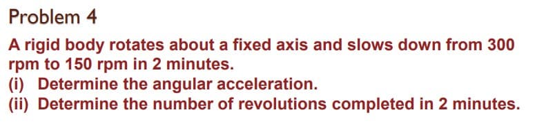Problem 4
A rigid body rotates about a fixed axis and slows down from 300
rpm to 150 rpm in 2 minutes.
(i) Determine the angular acceleration.
(ii) Determine the number of revolutions completed in 2 minutes.

