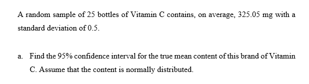 A random sample of 25 bottles of Vitamin C contains, on average, 325.05 mg with a
standard deviation of 0.5.
a. Find the 95% confidence interval for the true mean content of this brand of Vitamin
C. Assume that the content is normally distributed.
