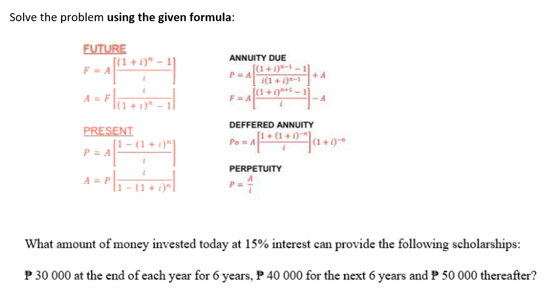 Solve the problem using the given formula:
FUTURE
F = A
A = F
[(1 + i)" -
A = P
PRESENT
P = A
i
t
|(1 + i)*
1]
1- (1 + i)¹¹]
t
[1-(1 + i)"]
ANNUITY DUE
P=A
[(1+)-1-1]
F=A
i(1+1)-1
[(1+1)+¹-1
Po=A
P =
DEFFERED ANNUITY
[1+(1+i)"]
PERPETUITY
+A
-A
(1+i)n
What amount of money invested today at 15% interest can provide the following scholarships:
P 30 000 at the end of each year for 6 years, 40 000 for the next 6 years and 50 000 thereafter?