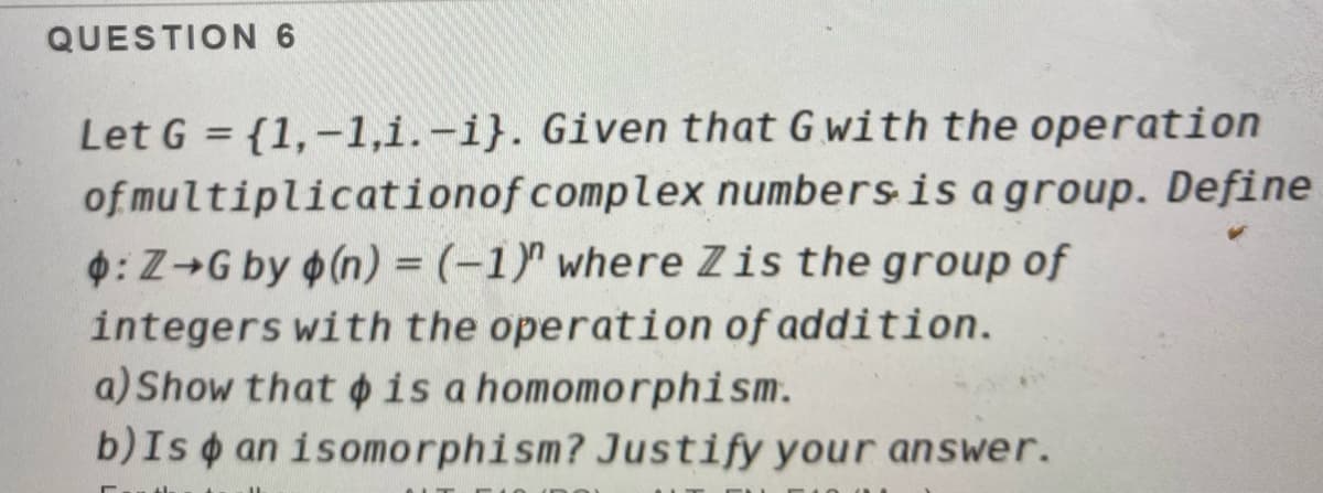 QUESTION 6
Let G = {1,-1,i.-i}. Given that G with the operation
of multiplication of complex numbers is a group. Define
: Z→G by (n) = (-1)" where Zis the group of
integers with the operation of addition.
a) Show that is a homomorphism.
b) Is an isomorphism? Justify your answer.