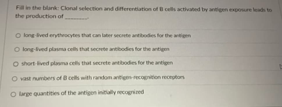 Fill in the blank: Clonal selection and differentiation of B cells activated by antigen exposure leads to
the production of
O long-lived erythrocytes that can later secrete antibodies for the antigen
O long-lived plasma cells that secrete antibodies for the antigen
O short-lived plasma cells that secrete antibodies for the antigen
O vast numbers of B cells with random antigen-recognition receptors
O large quantities of the antigen initially recognized
