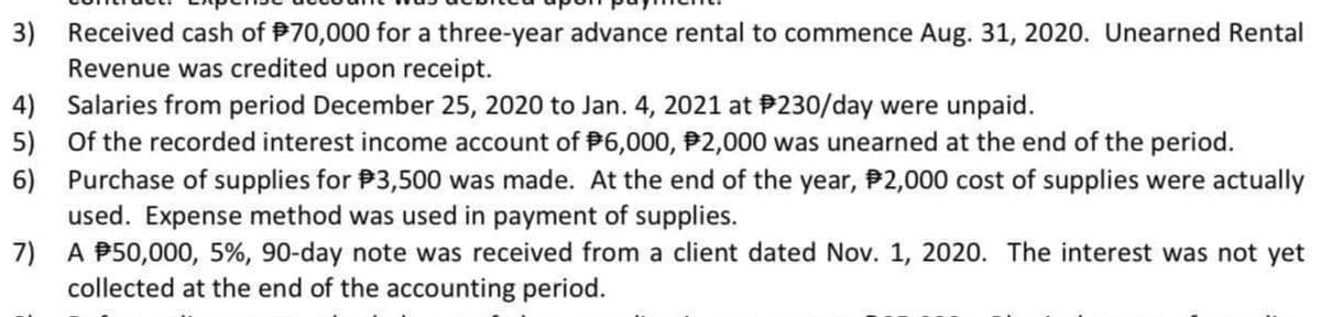 3)
Received cash of P70,000 for a three-year advance rental to commence Aug. 31, 2020. Unearned Rental
Revenue was credited upon receipt.
4) Salaries from period December 25, 2020 to Jan. 4, 2021 at P230/day were unpaid.
5) Of the recorded interest income account of P6,000, P2,000 was unearned at the end of the period.
6)
Purchase of supplies for P3,500 was made. At the end of the year, P2,000 cost of supplies were actually
used. Expense method was used in payment of supplies.
A P50,000, 5%, 90-day note was received from a client dated Nov. 1, 2020. The interest was not yet
7)
collected at the end of the accounting period.
