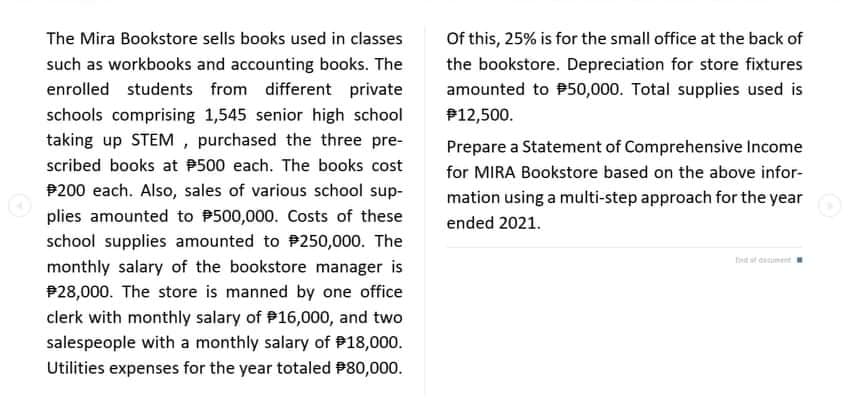 The Mira Bookstore sells books used in classes
Of this, 25% is for the small office at the back of
such as workbooks and accounting books. The
the bookstore. Depreciation for store fixtures
enrolled students from different private
amounted to P50,000. Total supplies used is
schools comprising 1,545 senior high school
P12,500.
taking up STEM , purchased the three pre-
Prepare a Statement of Comprehensive Income
scribed books at P500 each. The books cost
for MIRA Bookstore based on the above infor-
P200 each. Also, sales of various school sup-
mation using a multi-step approach for the year
plies amounted to P500,000. Costs of these
ended 2021.
school supplies amounted to P250,000. The
bt st datiment
monthly salary of the bookstore manager is
P28,000. The store is manned by one office
clerk with monthly salary of P16,000, and two
salespeople with a monthly salary of P18,000.
Utilities expenses for the year totaled P80,000.
