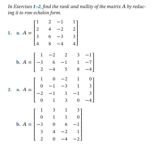 In Exercises 1-2, find the rank and nullity of the matrix A by reduc-
ing it to row echelon form.
2
-1
2
4
-2
2
1. a. A =
3
-3
8
-4
4
1
-2
3
-1
b. A =
-1
1
-7
-4
5
8
-4
1
-2
1
-1
-3
1
3
2. a. A =
-2
-1
1
-1
1
3
-4
3
1
31
1
1
b. A =
-3
6.
-1
3
4
-2
1
-4
-2
3.
3.
2.
6.
3.
2.
1.
