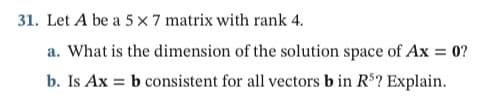 31. Let A be a 5 x 7 matrix with rank 4.
a. What is the dimension of the solution space of Ax = 0?
b. Is Ax = b consistent for all vectors b in R$? Explain.
