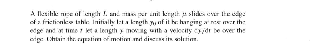 A flexible rope of length L and mass per unit length u slides over the edge
of a frictionless table. Initially let a length yo of it be hanging at rest over the
edge and at time t let a length y moving with a velocity dy/dt be over the
edge. Obtain the equation of motion and discuss its solution.
