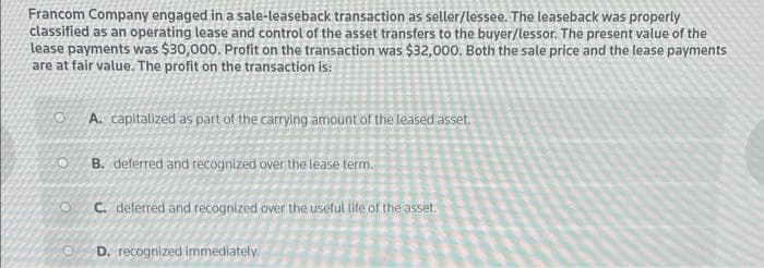 Francom Company engaged in a sale-leaseback transaction as seller/lessee. The leaseback was properly
classified as an operating lease and control of the asset transfers to the buyer/lessor. The present value of the
lease payments was $30,000. Profit on the transaction was $32,000. Both the sale price and the lease payments
are at fair value. The profit on the transaction is:
O
O
A. capitalized as part of the carrying amount of the leased asset.
B. deferred and recognized over the lease term.
C. deferred and recognized over the useful life of the asset.
D. recognized immediately.