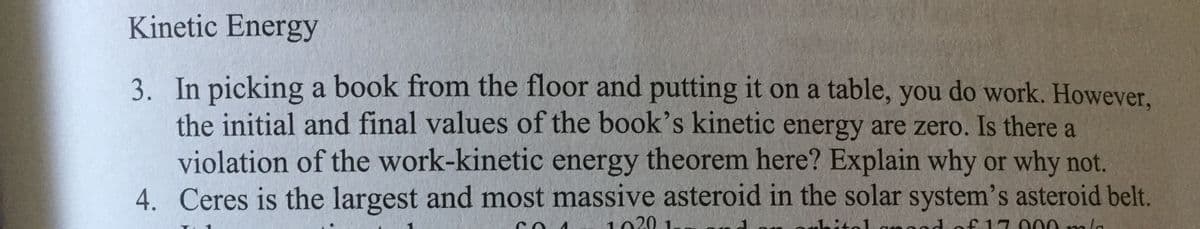 Kinetic Energy
3. In picking a book from the floor and putting it on a table, you do work. However,
the initial and final values of the book's kinetic energy are zero. Is there a
violation of the work-kinetic energy theorem here? Explain why or why not.
4. Ceres is the largest and most massive asteroid in the solar system's asteroid belt.
1020 1
f 17 000m/a
