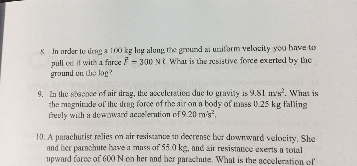 8. In order to drag a 100 kg log along the ground at uniform velocity you have to
pull on it with a force F = 300 N î. What is the resistive force exerted by the
ground on the log?
%3D
9. In the absence of air drag, the acceleration due to gravity is 9.81 m/s?. What is
the magnitude of the drag force of the air on a body of mass 0.25 kg falling
freely with a downward acceleration of 9.20 m/s².
10. A parachutist relies on air resistance to decrease her downward velocity. She
and her parachute have a mass of 55.0 kg, and air resistance exerts a total
upward force of 600 N on her and her parachute. What is the acceleration of
