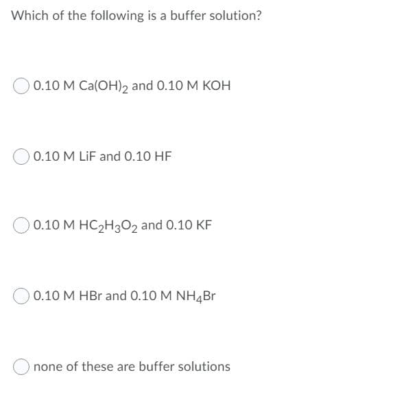 Which of the following is a buffer solution?
0.10 M Ca(OH), and 0.10 M KOH
0.10 M LiF and O.10 HF
0.10 M HC2H3O2 and 0.10 KF
0.10 M HBr and 0.10 M NH4Br
none of these are buffer solutions
