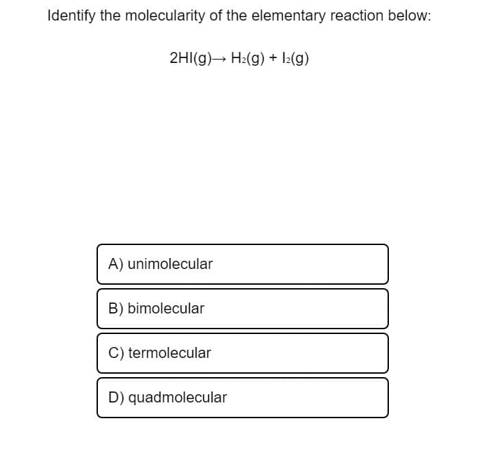 Identify the molecularity of the elementary reaction below:
2HI(g) H2(g) + l2(g)
A) unimolecular
B) bimolecular
C) termolecular
D) quadmolecular
