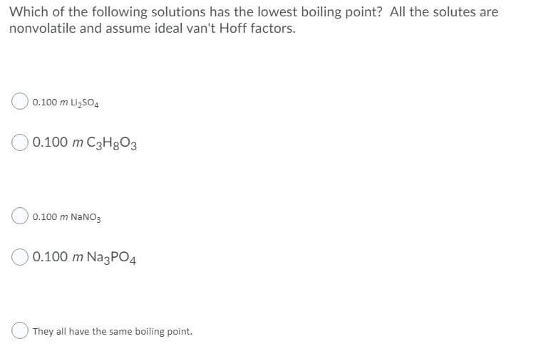 Which of the following solutions has the lowest boiling point? All the solutes are
nonvolatile and assume ideal van't Hoff factors.
0.100 m Li,SO4
0.100 m C3H8O3
0.100 m NANO3
0.100 m Na3P04
They all have the same boiling point.
