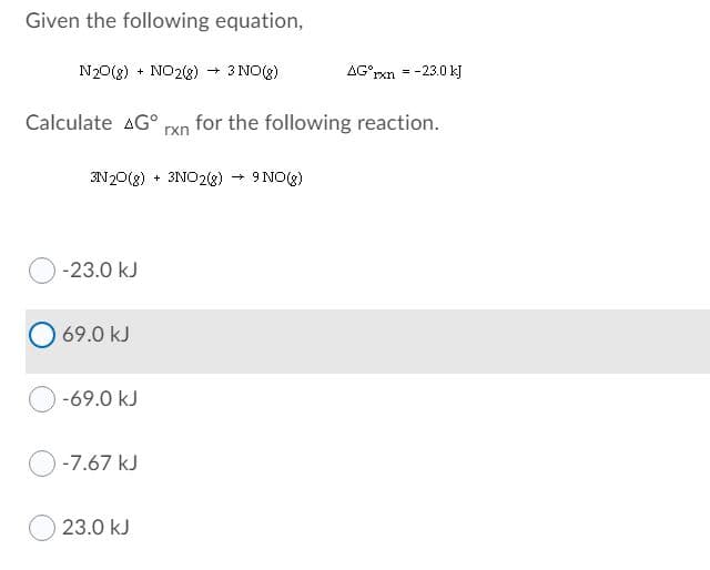 Given the following equation,
N20(g) + NO28) → 3 NO(g)
AG°rxn = -23.0 kJ
Calculate AG°
rxn
for the following reaction.
3N20(g) + 3NO2(g) 9 NO(g)
-23.0 kJ
69.0 kJ
-69.0 kJ
-7.67 kJ
23.0 kJ
