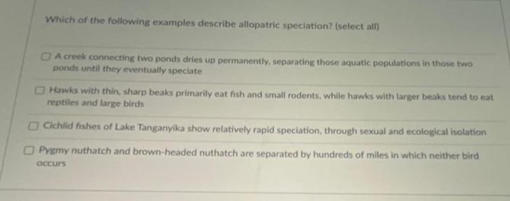 Which of the following examples describe allopatric speciation? (select all)
OA creek connecting two ponds dries up permanently, separating those aquatic populations in those two
ponds until they eventually speciate
O Hawks with thin, sharp beaks primarily eat fish and small rodents, while hawks with larger beaks tend to eat
reptiles and large birds
OCichlid fishes of Lake Tanganyika show relatively rapid speciation, through sexual and ecological isolation
OPygmy nuthatch and brown-headed nuthatch are separated by hundreds of miles in which neither bird
OCcurs
