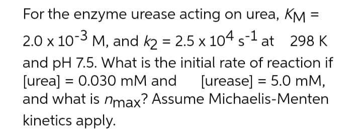 =
For the enzyme urease acting on urea, KM:
2.0 x 10-3 M, and k2 = 2.5 x 104 s-1 at 298 K
and pH 7.5. What is the initial rate of reaction if
[urea] = 0.030 mM and [urease] = 5.0 mm,
and what is nmax? Assume Michaelis-Menten
kinetics apply.