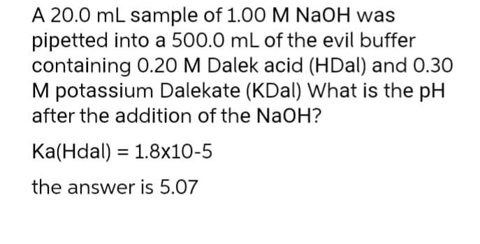 A 20.0 mL sample of 1.00 M NaOH was
pipetted into a 500.0 mL of the evil buffer
containing 0.20 M Dalek acid (HDal) and 0.30
M potassium Dalekate (KDal) What is the pH
after the addition of the NaOH?
Ka(Hdal) = 1.8x10-5
the answer is 5.07