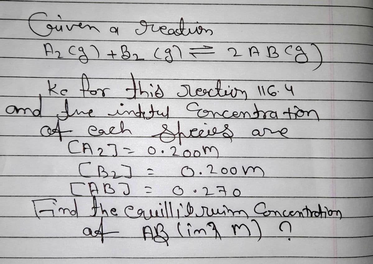 Griven a creation
A₂ (g) + B₂ (g) = 2 ABCg)
ke for this rection 116.4
and the intetul Concentration
of each Species ar
CA2] = 0·200m
Сва] =
саво
0.200m
0.270
Find the equillit ruim Concentration
at AB (im³ m) ?