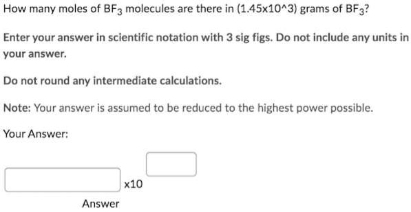 How many moles of BF3 molecules are there in (1.45x10^3) grams of BF3?
Enter your answer in scientific notation with 3 sig figs. Do not include any units in
your answer.
Do not round any intermediate calculations.
Note: Your answer is assumed to be reduced to the highest power possible.
Your Answer:
Answer
x10