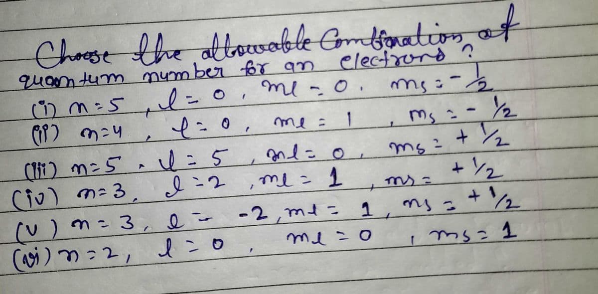 Choose the allowable Combination of
quam tum number for an
electrons ?
ms: - 1
l=0, me -0.
0,
f = 0, me =
(1) m = 5₁ l =
(IP) 3=4
(v) m = 3,
(vi) n=2,
(11i) m = 5 ~ 1=5
(iv) m = 3,
2nd =
0
I = 2, me = 1
-2,m1 =
1
=
e-
1=0
+
1
me=0
Ms = - 1/1/2
ms=
2
m₂ = + 1₂2
+ ½/₂
ms=
m₁ = + 1/₂2
1 ms = 1