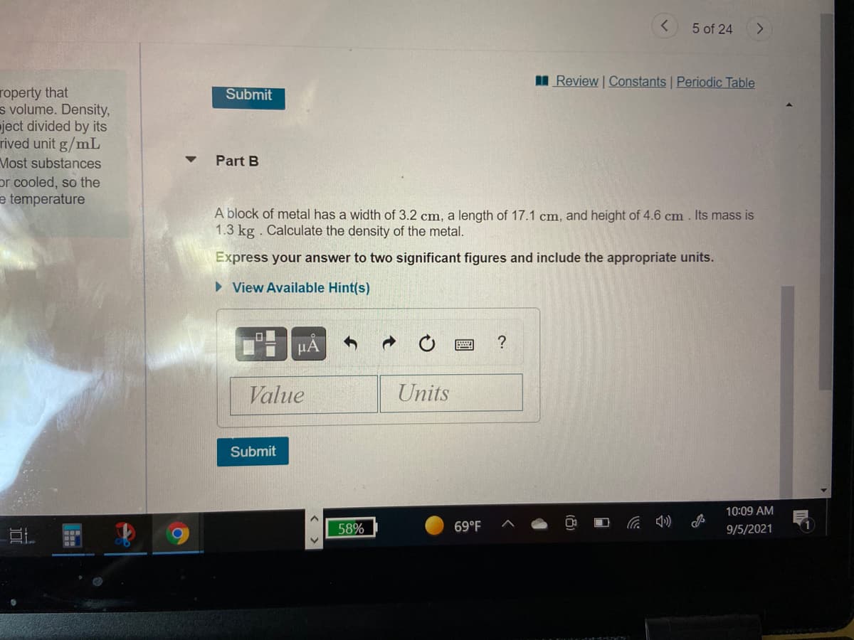 5 of 24
Review Constants Periodic Table
roperty that
s volume. Density,
ject divided by its
rived unit g/mL
Most substances
or cooled, so the
Submit
Part B
e temperature
A block of metal has a width of 3.2 cm, a length of 17.1 cm, and height of 4.6 cm . Its mass is
1.3 kg . Calculate the density of the metal.
Express your answer to two significant figures and include the appropriate units.
> View Available Hint(s)
?
HA
Value
Units
Submit
10:09 AM
58%
69°F
9/5/2021
